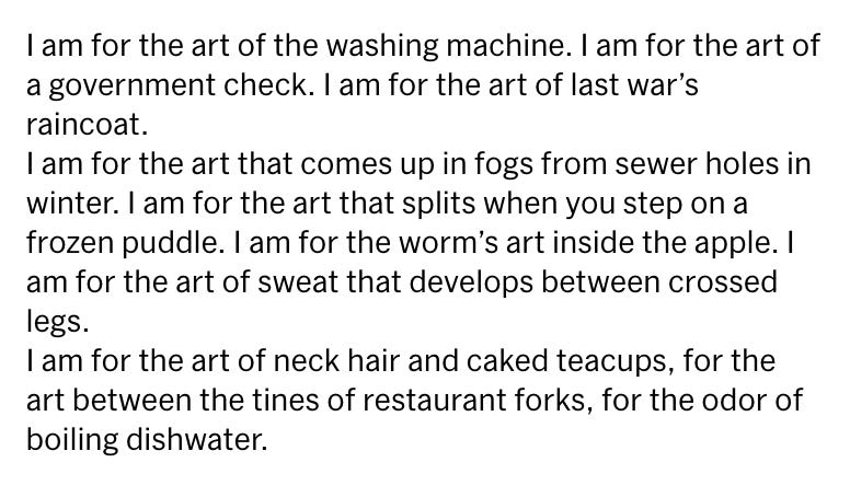 I am for the art of the washing machine. I am for the art of a government check. I am for the art of last war’s raincoat. I am for the art that comes up in fogs from sewer holes in winter. I am for the art that splits when you step on a frozen puddle. I am for the worm’s art inside the apple. I am for the art of sweat that develops between crossed legs. I am for the art of neck hair and caked teacups, for the art between the tines of restaurant forks, for the odor of boiling dishwater.