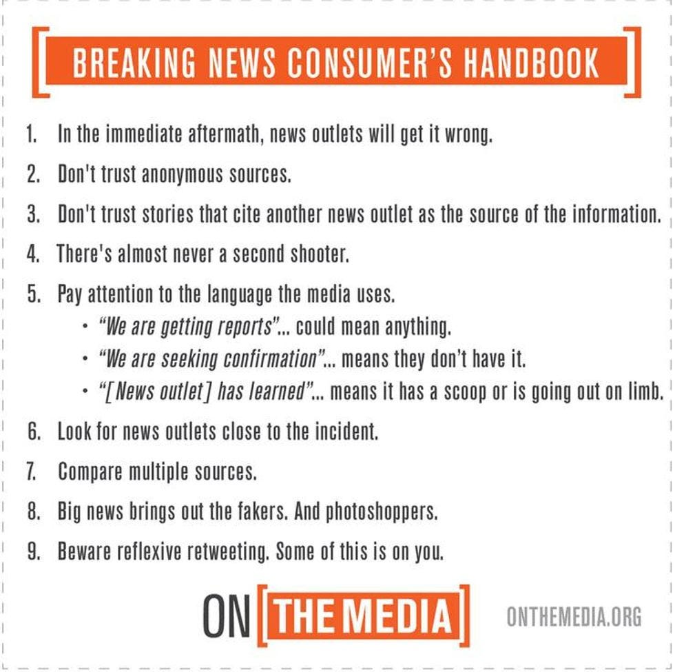 1. In the immediate aftermath, news outlets will get it wrong.  2. Don't trust anonymous sources. 3. Don't trust stories that cite another news outlet as the source of the information.  4. There's almost never a second shooter. 5. Pay attention to the language the media uses.  6. Look for news outlets close to the incident. 7. Compare multiple sources. 8. Big news brings out the fakers and photoshoppers.  Full text and detailed discussion at https://www.wnyc.org/story/breaking-news-consumers-handbook-pdf/