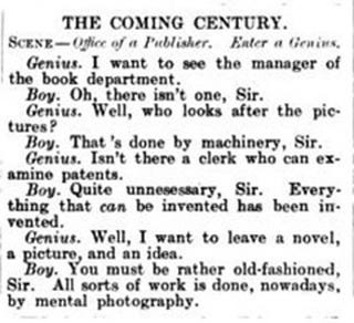 Photo by 加恩 on May 11, 2024. May be an image of newspaper, book and text that says 'of H COMING CENTURY. SCENE- Ogfice ር B Publisher. Enter a Genins Genius. I want to see the manager the book department. Boy. Oh, there isn't one, Sir. Genius. Well, who looks after the pic- tures? Boy. That' done by machinery, Sir. Genius. Isn't there a clerk who can ex- amine patents. Boy. Quite unnesessary, Sir. thing that can be invented has vented. Genius. Well, I want to leave picture, Boy.You Boy. You must be rather old- old-fashioned, and an idea. Sir. All sorts of work is done, nowadays, by mental photography. Every- been it- a novel,'.