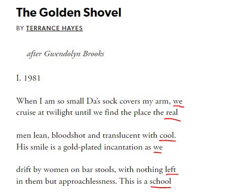 The Golden Shovel BY TERRANCE HAYES after Gwendolyn Brooks  I. 1981   When I am so small Da’s sock covers my arm, we cruise at twilight until we find the place the real   men lean, bloodshot and translucent with cool. His smile is a gold-plated incantation as we   drift by women on bar stools, with nothing left in them but approachlessness. This is a school