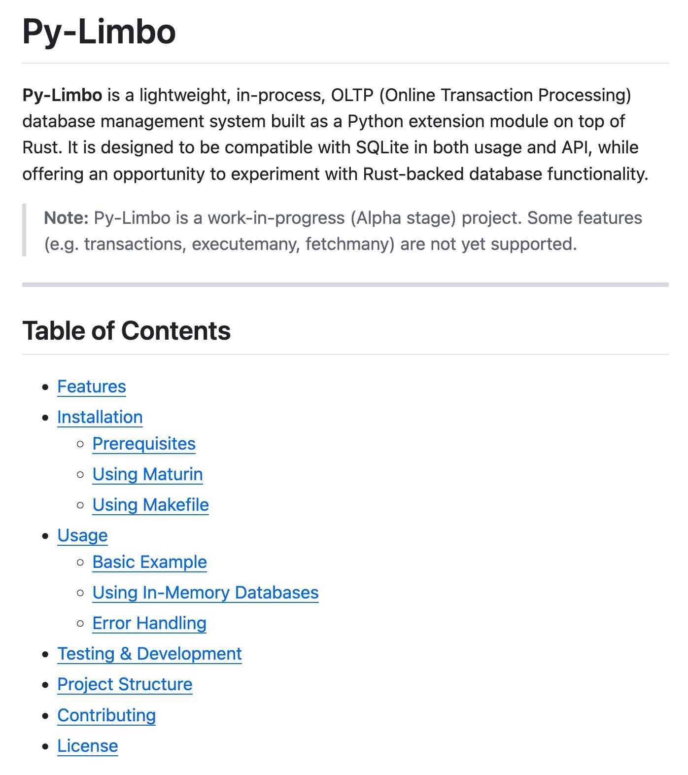 Py-Limbo. Py-Limbo is a lightweight, in-process, OLTP (Online Transaction Processing) database management system built as a Python extension module on top of Rust. It is designed to be compatible with SQLite in both usage and API, while offering an opportunity to experiment with Rust-backed database functionality. Note: Py-Limbo is a work-in-progress (Alpha stage) project. Some features (e.g. transactions, executemany, fetchmany) are not yet supported. Table of Contents - then a hierarchical nested table of contents.