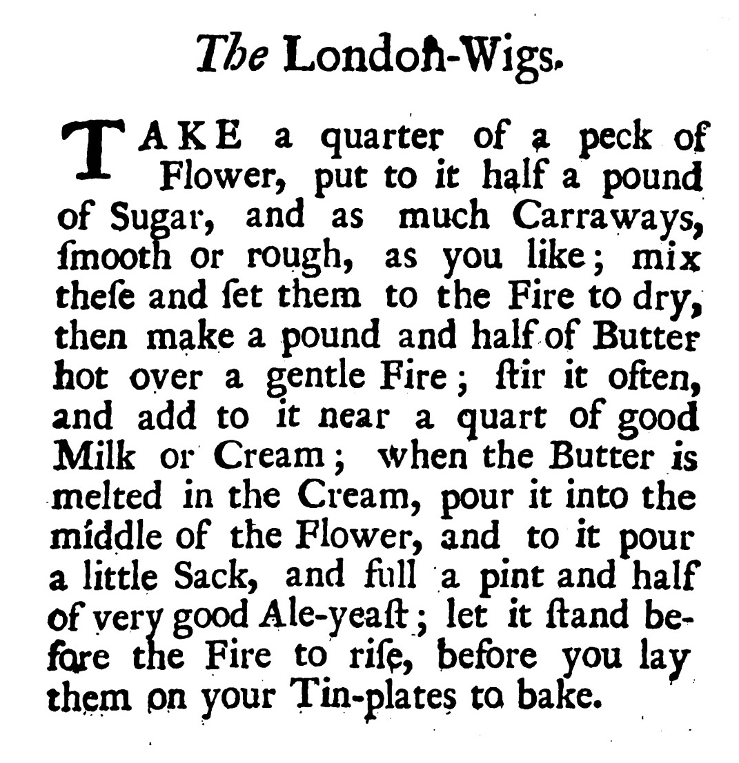 The London -Wigs. TAKE a quarter of a peckof Flower, put to it half a pound of Sugar, and as much Carraways, ſmooth or rough, as you like ; mix theſe and ſet them to the Fire to dry, then make a pound and half of Butter hot over a gentle Fire ; ſtir it often, and add to it near a quartof good Milk or Cream ; when the Butter is melted in the Cream, pour it into the middle of the Flower, and to it pour a little Sack, and full a pint and half of very good Ale- yeaſt ; let it ſtand be fore the Fire to riſe, before you lay them on your Tin-plates to bake.