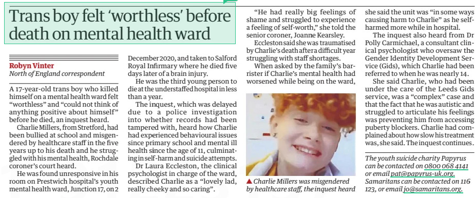 Trans boy felt ‘worthless’ before death on mental health ward The Guardian9 Apr 2024North of England correspondent The youth suicide charity Papyrus can be contacted on 0800 068 4141 or email pat@papyrus-uk.org. Samaritans can be contacted on 116 123, or email jo@samaritans.org. ▲ Charlie Millers was misgendered by healthcare staff, the inquest heard A 17-year-old trans boy who killed himself on a mental health ward felt “worthless” and “could not think of anything positive about himself” before he died, an inquest heard. Charlie Millers, from Stretford, had been bullied at school and misgendered by healthcare staff in the five years up to his death and he struggled with his mental health, Rochdale coroner’s court heard. He was found unresponsive in his room on Prestwich hospital’s youth mental health ward, Junction 17, on 2 December 2020, and taken to Salford Royal Infirmary where he died five days later of a brain injury. He was the third young person to die at the understaffed hospital in less than a year. The inquest, which was delayed due to a police investigation into whether records had been tampered with, heard how Charlie had experienced behavioural issues since primary school and mental ill health since the age of 11, culminating in self-harm and suicide attempts. Dr Laura Eccleston, the clinical psychologist in charge of the ward, described Charlie as a “lovely lad, really cheeky and so caring”. “He had really big feelings of shame and struggled to experience a feeling of self-worth,” she told the senior coroner, Joanne Kearsley. Eccleston said she was traumatised by Charlie’s death after a difficult year struggling with staff shortages. When asked by the family’s barrister if Charlie’s mental health had worsened while being on the ward, she said the unit was “in some ways causing harm to Charlie” as he selfharmed more while in hospital. The inquest also heard from Dr Polly Carmichael, a consultant clinical psychologist who oversaw the Gender Identity Development Service (Gids), which Charlie had been referred to when he was nearly 14. She said Charlie, who had been under the care of the Leeds Gids service, was a “complex” case and that the fact that he was autistic and struggled to articulate his feelings was preventing him from accessing puberty blockers. Charlie had complained about how slow his treatment was, she said. The inquest continues. Article Name:Trans boy felt ‘worthless’ before death on mental health ward Publication:The Guardian Author:North of England correspondent The youth suicide charity Papyrus can be contacted on 0800 068 4141 or email pat@papyrus-uk.org. Samaritans can be contacted on 116 123, or email jo@samaritans.org. Start Page:16 End Page:16