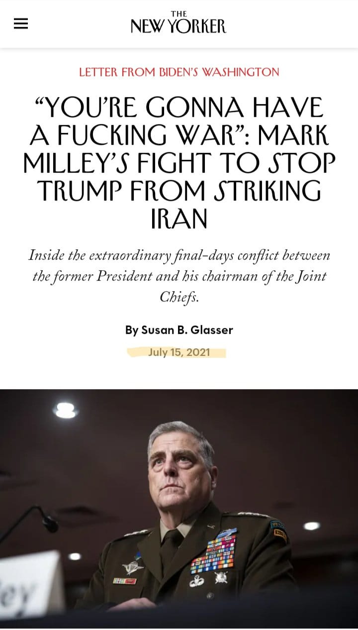 May be an image of 1 person and text that says 'THE NEW YORKER LETTER FROM BIDEN'S WASHINGTON "YOU'RE GONNA HAVE A FUCKING WAR": MARK MILLEY'S FIGHT TO STOP TRUMP FROM STRIKING IRAN Inside the extraordinary final-days conflict between the former President and his chairman of the Joint Chiefs. By Susan B. Glasser July 15, 2021'