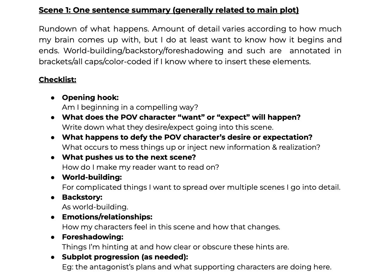 Scene 1: One sentence summary (generally related to main plot); Rundown of what happens. Amount of detail varies according to what my brain comes up with, but I do at least want to know how it begins and ends. World-build/backstory/foreshadowing and such are annotated in brackets/all caps/color-coded if I know where to insert these elements.; Checklist: 1. Opening hook (am I beginning in a compelling way?) 2. What does the POV character "want" or "expect" will happen? 3. What happens to defy the POV character's desire or expectation? 4. What pushes us to the next scene? 5. World-building (for complicated things I want to spread over multiple scenes I go into detail). 6. Backstory. 7. Emotions/relationships (how my characters feel in this scene and how that changes) 8. Foreshadowing (things I'm hinting at and how clear or obscure these hints are) 9. Subplot progression as needed (Eg: the antagonist's plan or what the supporting characters are doing here)