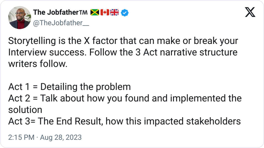 The Jobfather™️ 🇯🇲🇨🇦🇬🇧 @TheJobfather__ Storytelling is the X factor that can make or break your Interview success. Follow the 3 Act narrative structure writers follow.   Act 1 = Detailing the problem Act 2 = Talk about how you found and implemented the solution Act 3= The End Result, how this impacted stakeholders
