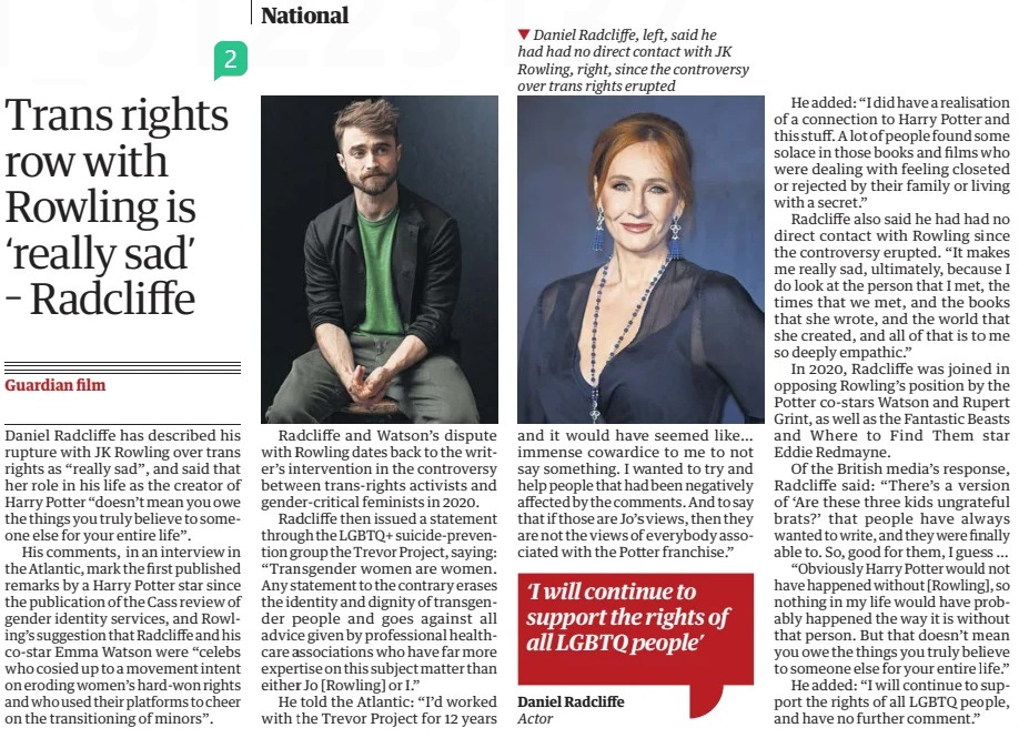 Trans rights row with Rowling is ‘really sad’ – Radcliffe The Guardian2 May 2024 ▼ Daniel Radcliffe, left, said he had had no direct contact with JK Rowling, right, since the controversy over trans rights erupted Daniel Radcliffe has described his rupture with JK Rowling over trans rights as “really sad”, and said that her role in his life as the creator of Harry Potter “doesn’t mean you owe the things you truly believe to someone else for your entire life”. His comments, in an interview in the Atlantic, mark the first published remarks by a Harry Potter star since the publication of the Cass review of gender identity services, and Rowling’s suggestion that Radcliffe and his co-star Emma Watson were “celebs who cosied up to a movement intent on eroding women’s hard-won rights and who used their platforms to cheer on the transitioning of minors”. Radcliffe and Watson’s dispute with Rowling dates back to the writer’s intervention in the controversy between trans-rights activists and gender-critical feminists in 2020. Radcliffe then issued a statement through the LGBTQ+ suicide-prevention group the Trevor Project, saying: “Transgender women are women. Any statement to the contrary erases the identity and dignity of transgender people and goes against all advice given by professional healthcare associations who have far more expertise on this subject matter than either Jo [Rowling] or I.” He told the Atlantic: “I’d worked with the Trevor Project for 12 years and it would have seemed like… immense cowardice to me to not say something. I wanted to try and help people that had been negatively affected by the comments. And to say that if those are Jo’s views, then they are not the views of everybody associated with the Potter franchise.” He added: “I did have a realisation of a connection to Harry Potter and this stuff. A lot of people found some solace in those books and films who were dealing with feeling closeted or rejected by their family or living with a secret.” Radcliffe also said he had had no direct contact with Rowling since the controversy erupted. “It makes me really sad, ultimately, because I do look at the person that I met, the times that we met, and the books that she wrote, and the world that she created, and all of that is to me so deeply empathic.” In 2020, Radcliffe was joined in opposing Rowling’s position by the Potter co-stars Watson and Rupert Grint, as well as the Fantastic Beasts and Where to Find Them star Eddie Redmayne. Of the British media’s response, Radcliffe said: “There’s a version of ‘Are these three kids ungrateful brats?’ that people have always wanted to write, and they were finally able to. So, good for them, I guess … “Obviously Harry Potter would not have happened without [Rowling], so nothing in my life would have probably happened the way it is without that person. But that doesn’t mean you owe the things you truly believe to someone else for your entire life.” He added: “I will continue to support the rights of all LGBTQ people, and have no further comment.” ‘I will continue to support the rights of all LGBTQ people’ Daniel Radcliffe Actor Article Name:Trans rights row with Rowling is ‘really sad’ – Radcliffe Publication:The Guardian Start Page:19 End Page:19