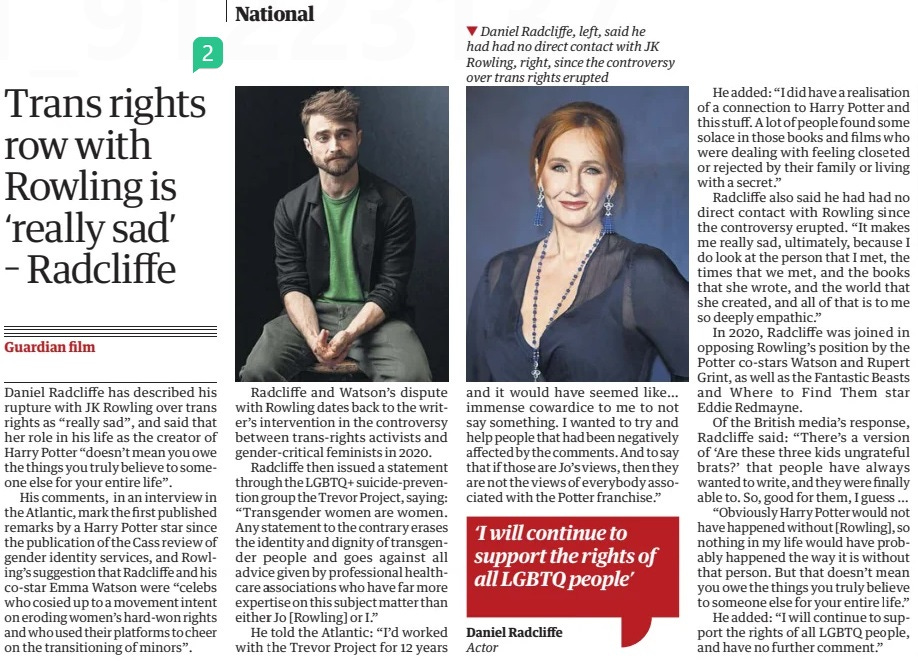 Trans rights row with Rowling is ‘really sad’ – Radcliffe The Guardian2 May 2024  ▼ Daniel Radcliffe, left, said he had had no direct contact with JK Rowling, right, since the controversy over trans rights erupted Daniel Radcliffe has described his rupture with JK Rowling over trans rights as “really sad”, and said that her role in his life as the creator of Harry Potter “doesn’t mean you owe the things you truly believe to someone else for your entire life”.  His comments, in an interview in the Atlantic, mark the first published remarks by a Harry Potter star since the publication of the Cass review of gender identity services, and Rowling’s suggestion that Radcliffe and his co-star Emma Watson were “celebs who cosied up to a movement intent on eroding women’s hard-won rights and who used their platforms to cheer on the transitioning of minors”.  Radcliffe and Watson’s dispute with Rowling dates back to the writer’s intervention in the controversy between trans-rights activists and gender-critical feminists in 2020.  Radcliffe then issued a statement through the LGBTQ+ suicide-prevention group the Trevor Project, saying: “Transgender women are women. Any statement to the contrary erases the identity and dignity of transgender people and goes against all advice given by professional healthcare associations who have far more expertise on this subject matter than either Jo [Rowling] or I.”  He told the Atlantic: “I’d worked with the Trevor Project for 12 years and it would have seemed like… immense cowardice to me to not say something. I wanted to try and help people that had been negatively affected by the comments. And to say that if those are Jo’s views, then they are not the views of everybody associated with the Potter franchise.”  He added: “I did have a realisation of a connection to Harry Potter and this stuff. A lot of people found some solace in those books and films who were dealing with feeling closeted or rejected by their family or living with a secret.”  Radcliffe also said he had had no direct contact with Rowling since the controversy erupted. “It makes me really sad, ultimately, because I do look at the person that I met, the times that we met, and the books that she wrote, and the world that she created, and all of that is to me so deeply empathic.”  In 2020, Radcliffe was joined in opposing Rowling’s position by the Potter co-stars Watson and Rupert Grint, as well as the Fantastic Beasts and Where to Find Them star Eddie Redmayne.  Of the British media’s response, Radcliffe said: “There’s a version of ‘Are these three kids ungrateful brats?’ that people have always wanted to write, and they were finally able to. So, good for them, I guess …  “Obviously Harry Potter would not have happened without [Rowling], so nothing in my life would have probably happened the way it is without that person. But that doesn’t mean you owe the things you truly believe to someone else for your entire life.”  He added: “I will continue to support the rights of all LGBTQ people, and have no further comment.”  ‘I will continue to support the rights of all LGBTQ people’ Daniel Radcliffe Actor  Article Name:Trans rights row with Rowling is ‘really sad’ – Radcliffe Publication:The Guardian Start Page:19 End Page:19