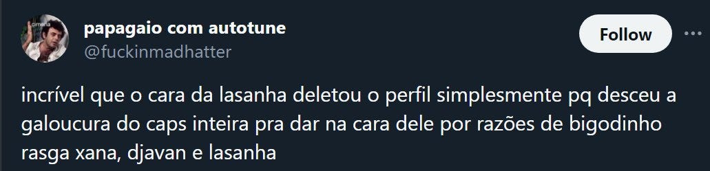 tweet de papagaio com autotune @fuckinmadhatter: "incrível que o cara da lasanha deletou o perfil simplesmente pq desceu a galoucura do caps inteira pra dar na cara dele por razões de bigodinho rasga xana, djavan e lasanha"