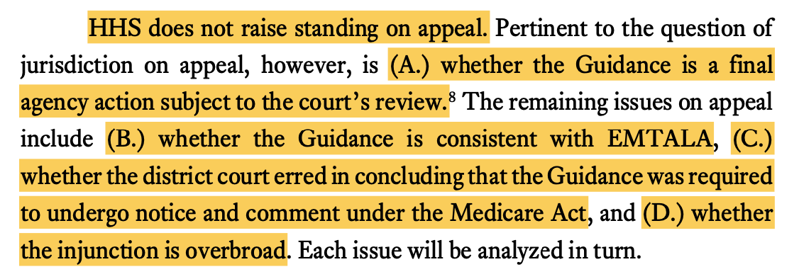 HHS does not raise standing on appeal. Pertinent to the question of jurisdiction on appeal, however, is (A.) whether the Guidance is a final agency action subject to the courts review.8 The remaining issues on appeal include (B.) whether the Guidance is consistent with EMTALA, (C.) whether the district court erred in concluding that the Guidance was required to undergo notice and comment under the Medicare Act, and (D.) whether the injunction is overbroad. Each issue will be analyzed in turn.