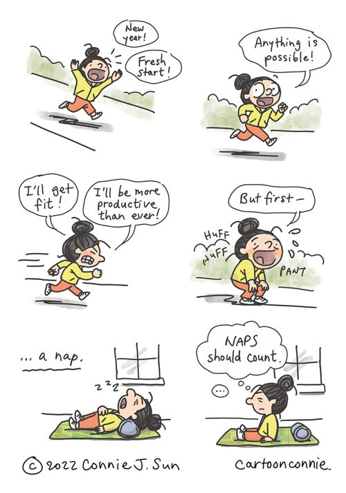 Anything Is Possible (Creative Notes #34) 6-panel comic about fresh starts. Panel 1: Cartoon girl with a bun running outdoors on a path shouts exuberantly, "New year! Fresh start!" Panel 2: She looks directly at the reader and says, "Anything is possible!" Panel 3: Running with more exertion, she goes on resolutely, "I'll get fit! I'll be more productive than ever!" Panel 4: She pauses for breath (huff huff pant), "But first --" Panel 5: "-- a nap." She's back indoors, laid out on a yoga mat. Panel 6: A beat before she sits up groggily and thinks, "Naps should count." Comic illustration by Connie Sun, cartoonconnie, from Creative Notes #34, 2022.