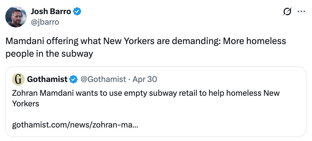   See new posts Conversation Josh Barro @jbarro Mamdani offering what New Yorkers are demanding: More homeless people in the subway Quote Gothamist @Gothamist · Apr 30 Zohran Mamdani wants to use empty subway retail to help homeless New Yorkers   https://gothamist.com/news/zohran-mamdani-wants-to-use-empty-subway-retail-to-help-homeless-new-yorkers