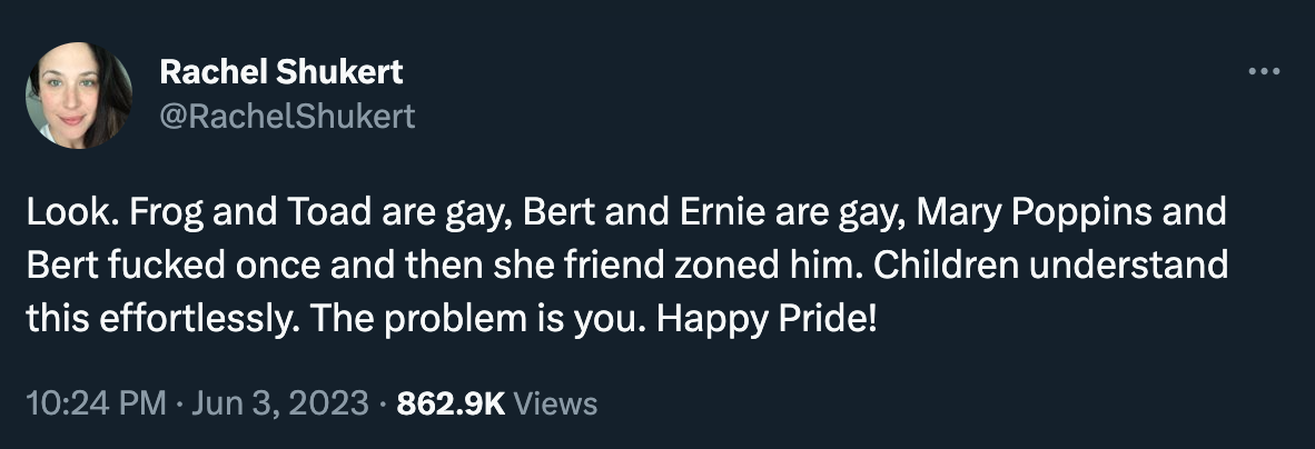 Tweet by Rachel Shukert: ”Look. Frog and Toad are gay, Bert and Ernie are gay, Mary Poppins and Bert fucked once and then she friend zoned him. Children understand this effortlessly. The problem is you. Happy Pride!”