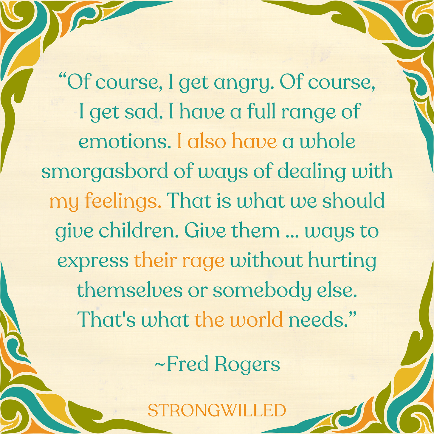 “Of course, I get angry. Of course, I get sad. I have a full range of emotions. I also have a whole smorgasbord of ways of dealing with my feelings. That is what we should give children. Give them ... ways to express their rage without hurting themselves or somebody else. That's what the world needs.”--Fred Rogers