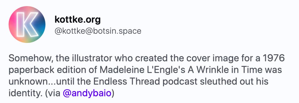 kottke.org @kottke@botsin.space Somehow, the illustrator who created the cover image for a 1976 paperback edition of Madeleine L'Engle's A Wrinkle in Time was unknown...until the Endless Thread podcast sleuthed out his identity. (via @andybaio) https://www.wbur.org/endlessthread/2023/09/01/artist-known-wrinkle   Artist: Known — Illustrator for 'A Wrinkle in Time' gets long-overdue credit | Endless Thread The cover art for the 1976 paperback edition of Madeleine…  WBUR