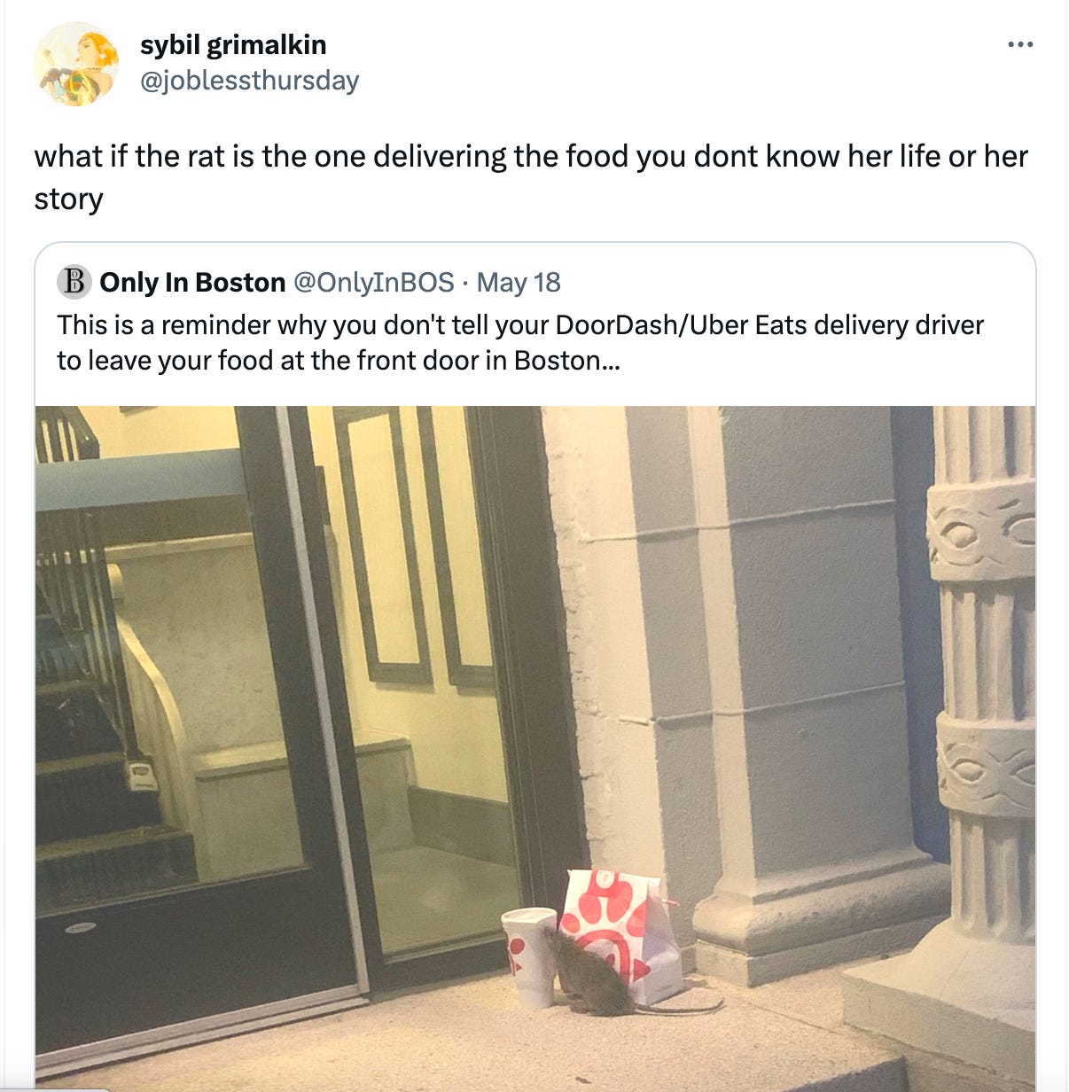 A tweet from Only In Boston (@OnlyInBOS) with an image of a rat chilling next to someone's ChikFilA outside their building that reads "This is a reminder why you don't tell your DoorDash/Uber Eats delivery driver to leave your food at the front door in Boston..." that's been QT'ed by sybil grimalkin (@joblessthursday) that reads "what if the rat is the one delivering the food you dont know her life or her story"