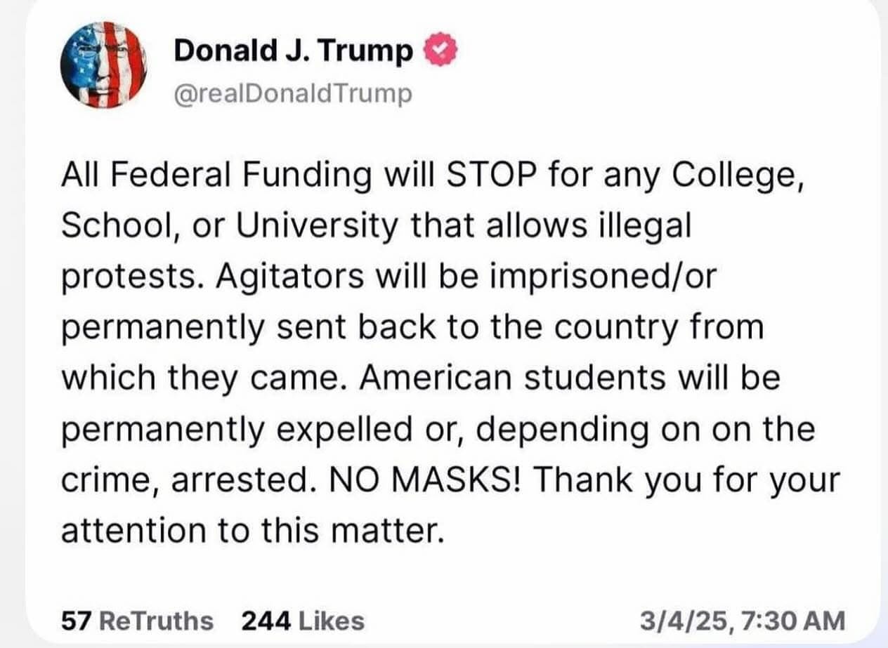 May be an image of text that says 'Donald J. Trump @realDonaldTrump All Federal Funding will STOP for any College, School, or University that allows illegal protests. Agitators will be be imprisoned/or permanently sent back to the country from which they came. American students will be permanently expelled or, depending on on the crime, arrested. NO MASKS! Thank you for your attention to this matter. 57 ReTruths 244 Likes 3/4/25, 3/4/25,7:30AM 7:30 AM'