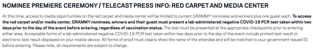 Screenshot of press about access to the Grammy’s, titled “Nominee Premier Ceremony/Telecast Press Info: Red Carpet and Media Center.” It reads: at this time, access to media opportunities on the red carpet and media center will be limited to current GRAMMY nominees and winners plus one guest each. In bold, it states “to access the red carpet and/or media center, GRAMMY nominees, winners, and their guest must present a lab-administered negative COVID-19 PCR test taken within 2 days prior to the day of the event before entering, regardless of vaccination status.” It continues with instructions for how to present the test results and what is considered acceptable for entry, including proof of the test correlating to the attendee’s identity.