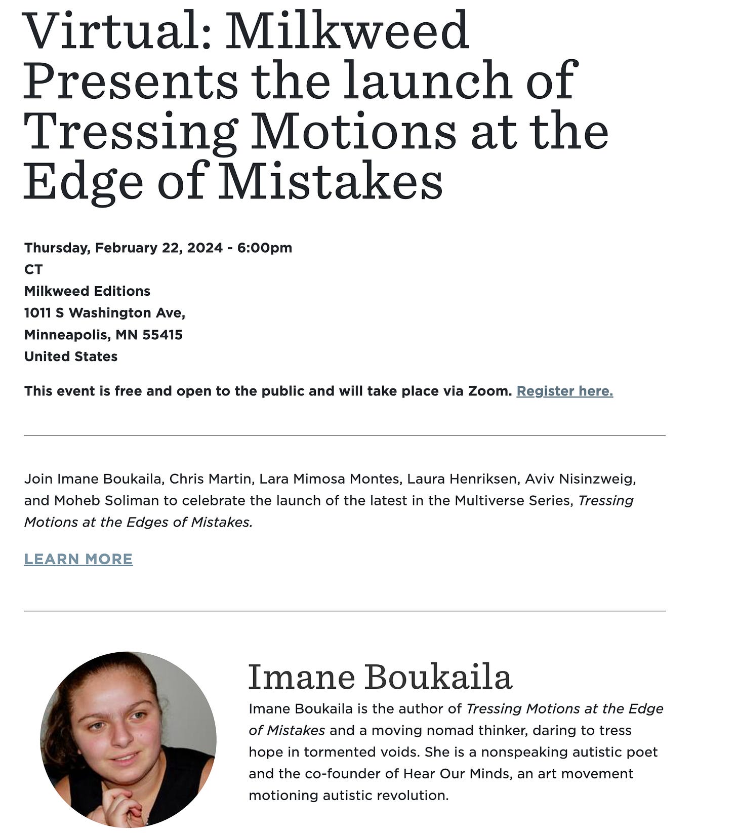 Virtual: Milkweed Presents the launch of Tressing Motions at the Edge of Mistakes Thursday, February 22, 2024 - 6:00pm CT Milkweed Editions 1011 S Washington Ave, Minneapolis, MN 55415 United States  This event is free and open to the public and will take place via Zoom. Register here.   Join Imane Boukaila, Chris Martin, Lara Mimosa Montes, Laura Henriksen, Aviv Nisinzweig, and Moheb Soliman to celebrate the launch of the latest in the Multiverse Series, Tressing Motions at the Edges of Mistakes. 