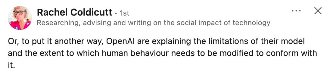 A linkedin post from Rachel which says " Or, to put it another way, OpenAI are explaining the limitations of their model and the extent to which human behaviour needs to be modified to conform with it."