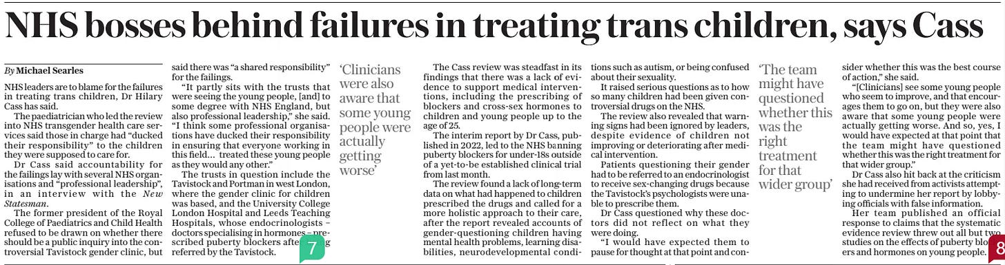 NHS bosses behind failures in treating trans children, says Cass The Daily Telegraph9 May 2024By Michael Searles ‘Clinicians were also aware that some young people were actually getting worse’  ‘The team might have questioned whether this was the right treatment for that wider group’  NHS leaders are to blame for the failures in treating trans children, Dr Hilary Cass has said.  The paediatrician who led the review into NHS transgender health care services said those in charge had “ducked their responsibility” to the children they were supposed to care for.  Dr Cass said accountability for the failings lay with several NHS organisations and “professional leadership”, in an interview with the New Statesman.  The former president of the Royal College of Paediatrics and Child Health refused to be drawn on whether there should be a public inquiry into the controversial Tavistock gender clinic, but said there was “a shared responsibility” for the failings.  “It partly sits with the trusts that were seeing the young people, [and] to some degree with NHS England, but also professional leadership,” she said. “I think some professional organisations have ducked their responsibility in ensuring that everyone working in this field… treated these young people as they would any other.”  The trusts in question include the Tavistock and Portman in west London, where the gender clinic for children was based, and the University College London Hospital and Leeds Teaching Hospitals, whose endocrinologists – doctors specialising in hormones – prescribed puberty blockers after being referred by the Tavistock.  The Cass review was steadfast in its findings that there was a lack of evidence to support medical interventions, including the prescribing of blockers and cross-sex hormones to children and young people up to the age of 25.  The interim report by Dr Cass, published in 2022, led to the NHS banning puberty blockers for under-18s outside of a yet-to-be established clinical trial from last month.  The review found a lack of long-term data on what had happened to children prescribed the drugs and called for a more holistic approach to their care, after the report revealed accounts of gender-questioning children having mental health problems, learning disabilities, neurodevelopmental conditions such as autism, or being confused about their sexuality.  It raised serious questions as to how so many children had been given controversial drugs on the NHS.  The review also revealed that warning signs had been ignored by leaders, despite evidence of children not improving or deteriorating after medical intervention.  Patients questioning their gender had to be referred to an endocrinologist to receive sex-changing drugs because the Tavistock’s psychologists were unable to prescribe them.  Dr Cass questioned why these doctors did not reflect on what they were doing.  “I would have expected them to pause for thought at that point and consider whether this was the best course of action,” she said.  “[Clinicians] see some young people who seem to improve, and that encourages them to go on, but they were also aware that some young people were actually getting worse. And so, yes, I would have expected at that point that the team might have questioned whether this was the right treatment for that wider group.”  Dr Cass also hit back at the criticism she had received from activists attempting to undermine her report by lobbying officials with false information.  Her team published an official response to claims that the systematic evidence review threw out all but two studies on the effects of puberty blockers and hormones on young people.  Article Name:NHS bosses behind failures in treating trans children, says Cass Publication:The Daily Telegraph Author:By Michael Searles Start Page:10 End Page:10