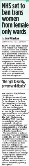 NHS set to ban trans women from female only wards The Mail on Sunday28 Apr 2024By Anna Mikhailova DEPUTY POLITICAL EDITOR TRANS women will be banned from women-only wards and women patients will be able to ask for a female doctor under plans put forward by ministers.  A new version of the NHS Constitution has been drafted to ensure women-only spaces are protected, sources said.  The proposals would also give patients more powers to request a doctor of the same biological sex as them in matters of ‘intimate care’, while trans patients would have their own private  ‘The right to safety, privacy and dignity’  spaces where hospitals can provide them.  Ex-Health Secretary Steve Barclay had announced plans for the changes at the Tory Party’s conference last year. He said: ‘If we do not get this right now, the long-term consequences could be very serious for the protection of women and future generations.’  The proposals come after  The Daily Mail exposed ‘shocking’ NHS rules that mean patients who only occasionally identify as women can share female-only wards, regardless of whether or not they have had surgery or legally changed sex.  The constitution is updated every ten years, most recently in 2015. The new text will face an eight-week consultation.  A Government source said: ‘The Government has been clear that biological sex matters, and women and girls are entitled to receive the protection and privacy they need in all healthcare settings.  ‘Our proposed updates will give patients the right to request same-sex intimate care and accommodation to protect their safety, privacy and dignity.’  Article Name:NHS set to ban trans women from female only wards Publication:The Mail on Sunday Author:By Anna Mikhailova DEPUTY POLITICAL EDITOR Start Page:10 End Page:10