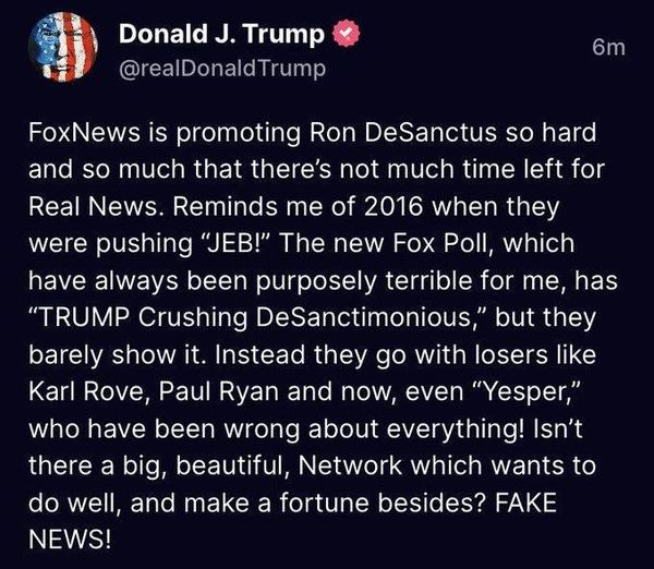 May be an image of text that says 'Donald J. Trump @realDonaldTrump 6m FoxNews is promoting Ron DeSanctus so hard and so much that there's not much time left for Real News. Reminds me of 2016 when they were pushing "JEB!" The new Fox Poll, which have always been purposely terrible for me, has "TRUMP Crushing DeSanctimonious, but they barely show it. Instead they go with losers like Karl Rove, Paul Ryan and now, even "Yesper," who have been wrong about everything! Isn't there a big, beautiful, Network which wants to do well, and make a fortune besides? FAKE NEWS!'