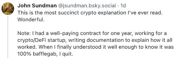 This is the most succinct crypto explanation I've ever read. Wonderful.   Note: I had a well-paying contract for one year, working for a crypto/DeFi startup, writing documentation to explain how it all worked. When I finally understood it well enough to know it was 100% bafflegab, I quit.