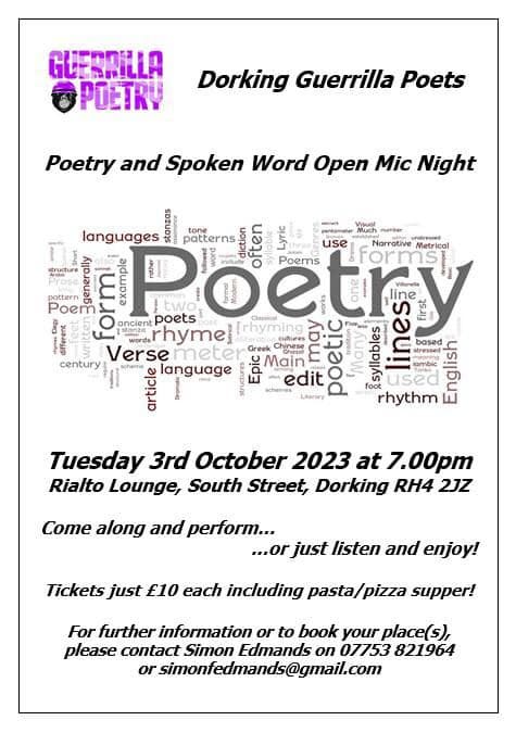 May be an image of text that says "GUESRILLA POETRY Dorking Guerrilla Poets Poetry and Spoken Word Open Mic Night languages patterns use Poems Poem Narrative ormsh Vetrical ancient rhyme meter Greek Chnese poets hyming century Verse language Main edit Lterny based sresel SambiE used rhythm Tuesday 3rd October 2023 at 7.00pm Rialto Lounge, South Street, Dorking RH4 2JZ Come along and perform... just listen and enjoy! Tickets just £10 each including pasta supper! For further information or to book your place(s), please contact Simon Edmands on 07753 821964 @wmoicomamsogmall.com"