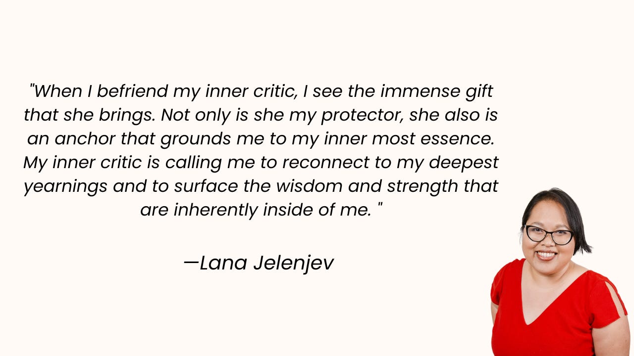 "When I befriend my inner critic, I see the immense gift that she brings. Not only is she my protector, she also is an anchor that grounds me to my inner most essence. My inner critic is calling me to reconnect to my deepest yearnings and to surface the wisdom and strength that are inherently inside of me. "  —Lana Jelenjev 