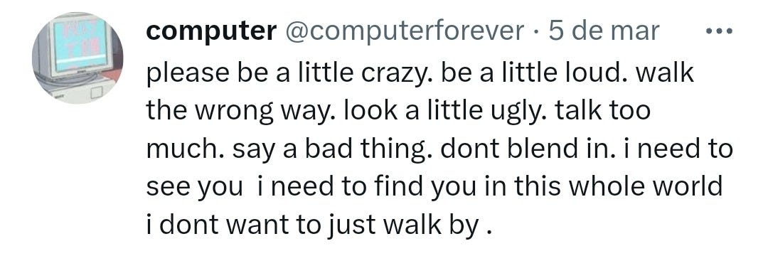 @computerforever on twitter “please be a little crazy. be a little loud. walk the wrong way. look a little ugly. talk too much. say a bad thing. don’t blend in. i need to see you. i need to find you in this whole world i don’t want to just walk by .”