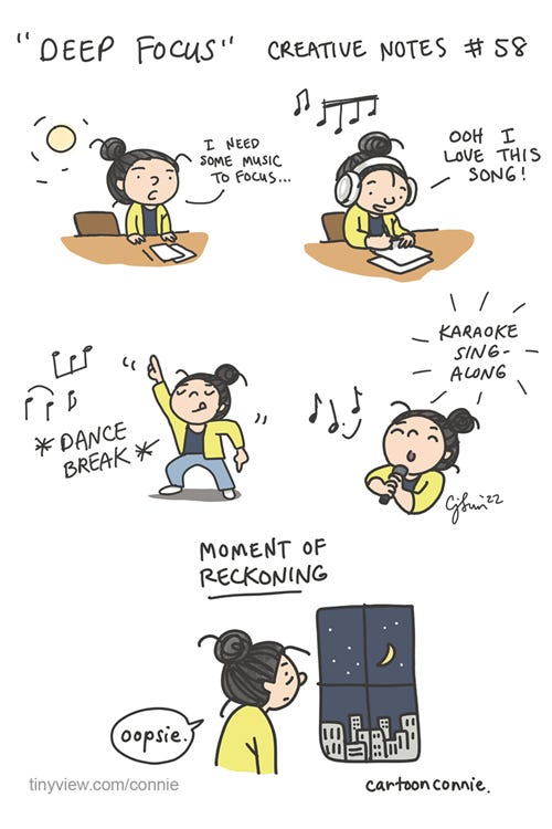 Deep Focus (Creative Notes #58) 5-panel comic strip of an artist at work. In panel 1, daytime, girl with a bun gets up from her desk and announces, "I need some music to focus." In panel 2, she has large headphones on, with musical notes playing, and says "Ooh I love this song!" In panel 3, she takes a "dance break." In panel 4, she does a "karaoke sing-along." In panel 5, she looks out the window at a nighttime cityscape with a crescent moon overhead and says "oosie." Caption reads, "Moment of Reckoning." Cartoon titled "Deep Focus" which is episode 58 from "Creative Notes," a webcomic series by Connie Sun, cartoonconnie, 2022, for Tinyview comics.