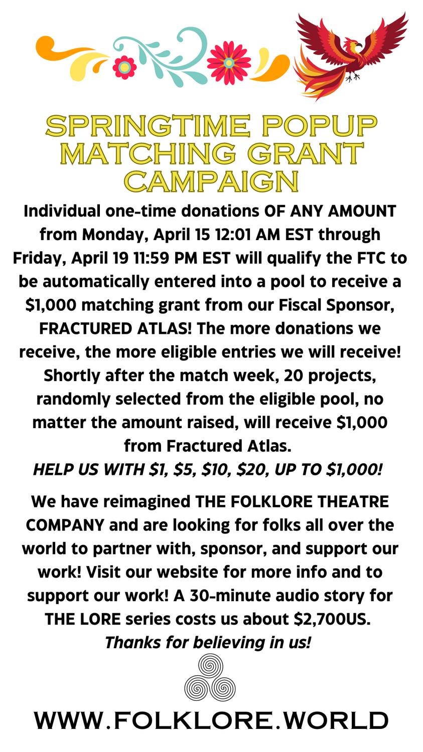 May be an image of text that says 'receive MATCHING GRANT CAMPAIGN Individual ANY AMOUNT from Monday, April 15 12:01 EST through Friday, 11:59 PM EST will qualify the be automatically entered into pool matching grant from our Fiscal Sponsor, FRACTURED ATLAS! The more donations receive, more eligible entries we will receive! Shortly after the match week, 20 projects, randomly selected from the eligible matter the amount raised, will receive Atlas. from WITH FOLKLORE THEATRE folks have reimagined COMPANY and are looking partner with, sponsor, and support our work! Visit our website for more info and support our work! 30-minute audio story LORE series costs about Thanks'