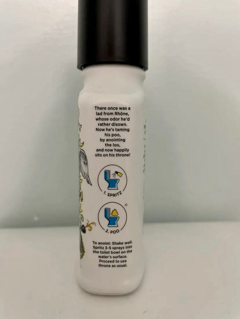 Picture shows the side of a bottle of Poo~Pourri, which features a limerick followed by product instructions. The limerick reads: “There once was a lad from Rhone, whose odor he’d rather disown. Now he’s taming his poo, by anointing the loo, and now happily sits on his throne!” The product instructions show two illustrations demonstrating the product usage. The first shows a spray bottle aimed at the toilet and is captioned “1. Spritz” and the second shows a yellow poo emoji and is captioned “2. Poo.” After that, it reads: “To anoint: Shake well. Spritz 3-5 sprays into the toilet bowl on the water’s surface. Proceed to use throne as usual.”