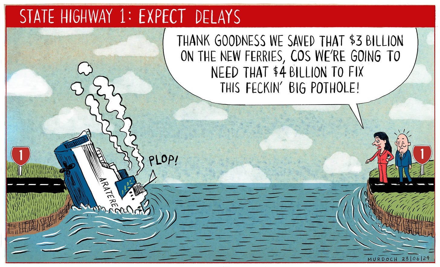 Cartoon. State Highway 1: Expect delays. One island has crashed Aratere Interislander ferry, and on the other side of Cook Strait, are standing Nicola Willis and PM Luxon. Nicola Willis is saying, “Thank goodness we saved that $3 billion on the new ferries, cos we’re going to need that $4 billion to fix this feckin’ big pothole”