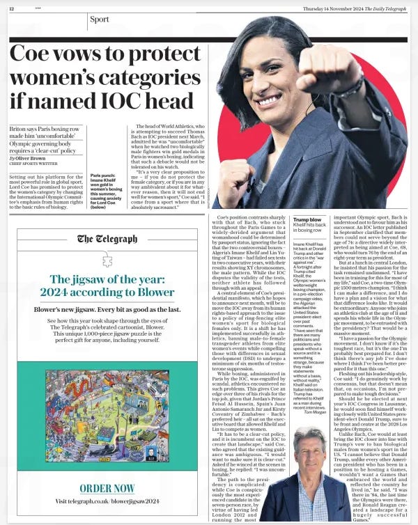 Coe vows to protect women’s categories if named IOC head Briton says Paris boxing row made him ‘uncomfortable’ Olympic governing body requires a ‘clear-cut’ policy The Daily Telegraph14 Nov 2024By Oliver Brown CHIEF SPORTS WRTITER  Paris punch: Imane Khelif won gold in women’s boxing this summer, causing anxiety for Lord Coe (below) Setting out his platform for the most powerful role in global sport, Lord Coe has promised to protect the women’s category by changing the International Olympic Committee’s emphasis from human rights to the basic rules of biology.  The head of World Athletics, who is attempting to succeed Thomas Bach as IOC president next March, admitted he was “uncomfortable” when he watched two biologically male fighters win gold medals in Paris in women’s boxing, indicating that such a debacle would not be tolerated on his watch.  “It’s a very clear proposition to me – if you do not protect the female category, or if you are in any way ambivalent about it for whatever reason, then it will not end well for women’s sport,” Coe said. “I come from a sport where that is absolutely sacrosanct.”  Coe’s position contrasts sharply with that of Bach, who stuck throughout the Paris Games to a widely-derided argument that womanhood could be determined by passport status, ignoring the fact that the two controversial boxers – Algeria’s Imane Khelif and Lin Yuting of Taiwan – had failed sex tests in two consecutive years, with their results showing XY chromosomes, the male pattern. While the IOC disputes the validity of the tests, neither athlete has followed through with an appeal.  A central element of Coe’s presidential manifesto, which he hopes to announce next month, will be to move the IOC away from its human rights-based approach to the issue to a policy of ring-fencing elite women’s sport for biological females only. It is a shift he has implemented successfully in athletics, banning male-to-female transgender athletes from elite women’s events while compelling those with differences in sexual development (DSD) to undergo a minimum of six months of testosterone suppression.  While boxing, administered in Paris by the IOC, was engulfed by scandal, athletics encountered no such problems. This gives Coe an edge over three of his rivals for the top job, given that Jordan’s Prince Feisal Al Hussein, Spain’s Juan Antonio Samaranch Jnr and Kirsty Coventry of Zimbabwe – Bach’s preferred heir – all sat on the executive board that allowed Khelif and Lin to compete as women.  “It has to be a clear-cut policy, and it is incumbent on the IOC to create that landscape,” said Coe, who agreed that the existing guidance was ambiguous. “I would want to make sure it is clear-cut.” Asked if he winced at the scenes in boxing, he replied: “I was uncomfortable.”  The path to the presidency is complicated: while Coe is conspicuously the most experienced candidate in the seven-person race, by virtue of having led London 2012 and running the most important Olympic sport, Bach is understood not to favour him as his successor. An IOC letter published in September clarified that members could not serve beyond the age of 74: a directive widely interpreted as being aimed at Coe, 68, who would turn 76 by the end of an eight-year term as president.  But at a lunch in central London, he insisted that his passion for the task remained undimmed. “I have been in training for this for most of my life,” said Coe, a two-time Olympic 1500 metres champion. “I think I can make a difference, and I do have a plan and a vision for what that difference looks like. It would be extraordinary. Anyone who joins an athletics club at the age of 11 and spends his whole life in the Olympic movement, to be entrusted with the presidency? That would be a massive moment.  “I have a passion for the Olympic movement. I don’t know if it’s the toughest race, but it’s the one I’m probably best prepared for. I don’t think there’s any job I’ve done where I think I’ve been better prepared for it than this one.”  Fleshing out his leadership style, Coe said: “I do genuinely work by consensus, but that doesn’t mean that, on occasions, I’m not prepared to make tough decisions.”  Should he be elected at next year’s IOC Congress in Lausanne, he would soon find himself working closely with United States president-elect Donald Trump, sure to be front and centre at the 2028 Los Angeles Olympics.  Unlike Bach, Coe would at least bring the IOC closer into line with Trump’s vow to ban biological males from women’s sport in the US. “I cannot believe that Donald Trump, unlike every other American president who has been in a position to be hosting a Games, wouldn’t want a Games that embraced the world and reflected the country he lived in,” he said. “I was there in ’84, the last time the Olympics were there, and Ronald Reagan created a landscape for a hugely successful Games.”  Article Name:Coe vows to protect women’s categories if named IOC head Publication:The Daily Telegraph Author:By Oliver Brown CHIEF SPORTS WRTITER Start Page:12 End Page:12