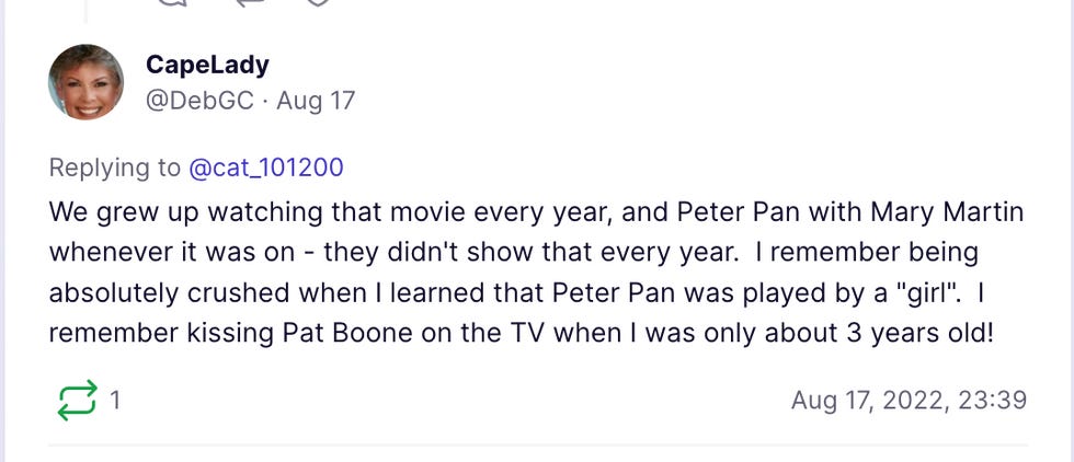 We grew up watching that movie every year, and Peter Pan with Mary Martin whenever it was on - they didn't show that every year.  I remember being absolutely crushed when I learned that Peter Pan was played by a "girl".  I remember kissing Pat Boone on the TV when I was only about 3 years old!
