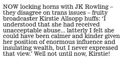 NOW locking horns with JK Rowling – they disagree on trans issues – fruity broadcaster Kirstie Allsopp huffs: ‘i understood that she had received unacceptable abuse... latterly i felt she could have been calmer and kinder given her position of enormous influence and insulating wealth, but i never expressed that view.’ Well not until now, Kirstie!
