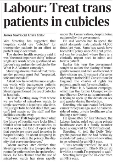 Labour: Treat trans patients in cubicles James Beal - Social Affairs Editor Wes Streeting has suggested that hospitals could use “cubicles” for transgender patients in an effort to protect single-sex wards.  The shadow health secretary said it was “the most important thing” to have single-sex wards when questioned on Labour’s sex and gender policies by the What Is A Woman campaign.  Streeting also maintained that transgender patients must feel “respected, safe and included”.  Asked how he would balance singlesex wards with transgender patients who had legally changed their gender, Streeting mentioned the use of cubicles in hospitals.  He said: “Getting away from where we are today of mixed-sex wards, to single-sex wards, it is going to take time, I’ve just got to be honest about that, you can’t just magic up the staff and the facilities straight away.  “But when I talk to people about what the future of hospital care looks like, I think it often is about more cubicles, as well as open, the kind of open set up that people are more used to seeing in hospitals today. It’s about designing in the modern estate the privacy, the dignity that everyone deserves.”  Labour sources later clarified that Streeting was referring to separate side rooms for patients when he spoke of cubicles. He has claimed that the use of mixed-sex wards has risen rapidly under the Conservatives, despite being outlawed by the government.  He said women had to spend the night alongside male patients 44,000 times last year. Same-sex wards have been NHS policy since 2010, but protocol can be breached where there is a clinically urgent need to admit and treat a patient.  Earlier this year the government sought to outlaw the placing of transgender women and men on the ward of their chosen sex. It was part of a series of changes to the NHS Constitution for England, the charter of rights for patients, and is out for consultation.  The What Is A Woman campaign, which has the former Olympic swimmer Sharron Davies as its ambassador, is trying to open up the debate on sex and gender during the election.  Streeting, who was treated for kidney cancer three years ago, said he had considered using private healthcare after finding a new lump.  He spoke after Sir Keir Starmer, the Labour leader, ruled out using private healthcare even if a family member faced a long wait for NHS treatment.  Streeting, 41, told the Daily Telegraph’s podcast that he had “seriously considered” going private while waiting to be referred for an NHS scan.  “I was actually terrified,” he said. “I gave myself a month. If the NHS can do it within a month, I’m prepared to wait.”  Streeting later got the all-clear from an NHS scan.