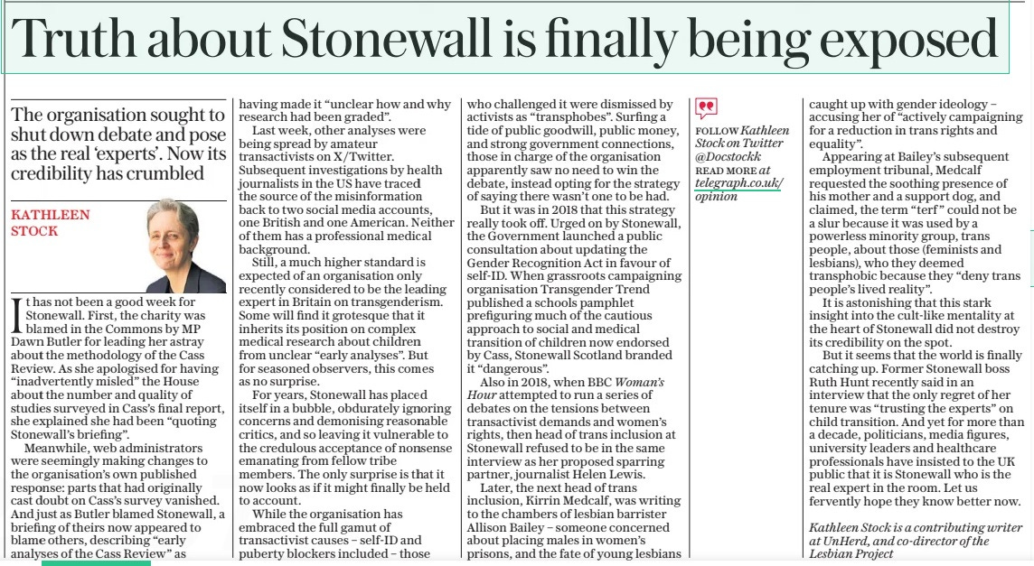 Truth about Stonewall is finally being exposed The organisation sought to shut down debate and pose as the real ‘experts’. Now its credibility has crumbled The Daily Telegraph24 Apr 2024Kathleen STOCK Kathleen Stock is a contributing writer at Unherd, and co-director of the Lesbian Project It has not been a good week for Stonewall. First, the charity was blamed in the Commons by MP Dawn Butler for leading her astray about the methodology of the Cass Review. As she apologised for having “inadvertently misled” the House about the number and quality of studies surveyed in Cass’s final report, she explained she had been “quoting Stonewall’s briefing”. Meanwhile, web administrators were seemingly making changes to the organisation’s own published response: parts that had originally cast doubt on Cass’s survey vanished. And just as Butler blamed Stonewall, a briefing of theirs now appeared to blame others, describing “early analyses of the Cass Review” as having made it “unclear how and why research had been graded”. Last week, other analyses were being spread by amateur transactivists on X/ Twitter. Subsequent investigations by health journalists in the US have traced the source of the misinformation back to two social media accounts, one British and one American. Neither of them has a professional medical background. Still, a much higher standard is expected of an organisation only recently considered to be the leading expert in Britain on transgenderism. Some will find it grotesque that it inherits its position on complex medical research about children from unclear “early analyses”. But for seasoned observers, this comes as no surprise. For years, Stonewall has placed itself in a bubble, obdurately ignoring concerns and demonising reasonable critics, and so leaving it vulnerable to the credulous acceptance of nonsense emanating from fellow tribe members. The only surprise is that it now looks as if it might finally be held to account. While the organisation has embraced the full gamut of transactivist causes – self-id and puberty blockers included – those who challenged it were dismissed by activists as “transphobes”. Surfing a tide of public goodwill, public money, and strong government connections, those in charge of the organisation apparently saw no need to win the debate, instead opting for the strategy of saying there wasn’t one to be had. But it was in 2018 that this strategy really took off. Urged on by Stonewall, the Government launched a public consultation about updating the Gender Recognition Act in favour of self-id. When grassroots campaigning organisation Transgender Trend published a schools pamphlet prefiguring much of the cautious approach to social and medical transition of children now endorsed by Cass, Stonewall Scotland branded it “dangerous”. Also in 2018, when BBC Woman’s Hour attempted to run a series of debates on the tensions between transactivist demands and women’s rights, then head of trans inclusion at Stonewall refused to be in the same interview as her proposed sparring partner, journalist Helen Lewis. Later, the next head of trans inclusion, Kirrin Medcalf, was writing to the chambers of lesbian barrister Allison Bailey – someone concerned about placing males in women’s prisons, and the fate of young lesbians caught up with gender ideology – accusing her of “actively campaigning for a reduction in trans rights and equality”. Appearing at Bailey’s subsequent employment tribunal, Medcalf requested the soothing presence of his mother and a support dog, and claimed, the term “terf ” could not be a slur because it was used by a powerless minority group, trans people, about those (feminists and lesbians), who they deemed transphobic because they “deny trans people’s lived reality”. It is astonishing that this stark insight into the cult-like mentality at the heart of Stonewall did not destroy its credibility on the spot. But it seems that the world is finally catching up. Former Stonewall boss Ruth Hunt recently said in an interview that the only regret of her tenure was “trusting the experts” on child transition. And yet for more than a decade, politicians, media figures, university leaders and healthcare professionals have insisted to the UK public that it is Stonewall who is the real expert in the room. Let us fervently hope they know better now. Article Name:Truth about Stonewall is finally being exposed Publication:The Daily Telegraph Author:Kathleen STOCK Kathleen Stock is a contributing writer at Unherd, and co-director of the Lesbian Project Start Page:16 End Page:16