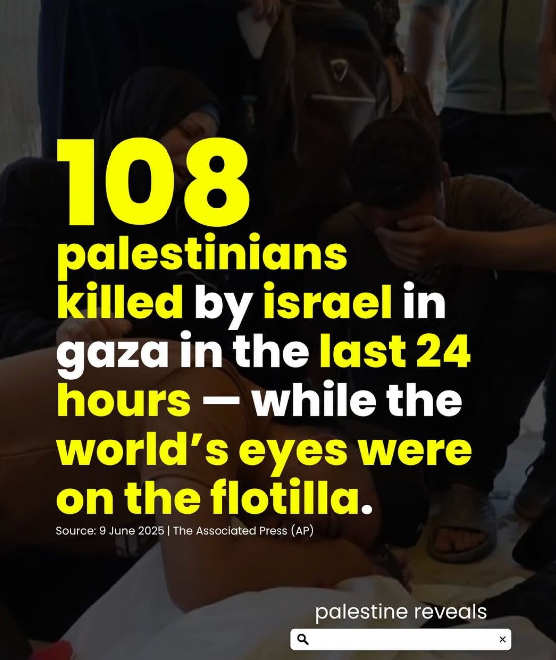 108 palestinians killed by israel in gaza in the last 24 hours - while the world's eyes were on the flotilla. Source: 9 June 2025 | The Associated Press (AP) | words in yellow and white over a background of mourning Palestinians 108 palestinians killed by israel in gaza in the last 24 hours - while the world's eyes were on the flotilla. Source: 9 June 2025 | The Associated Press (AP) | words in yellow and white over a background of mourning Palestinians