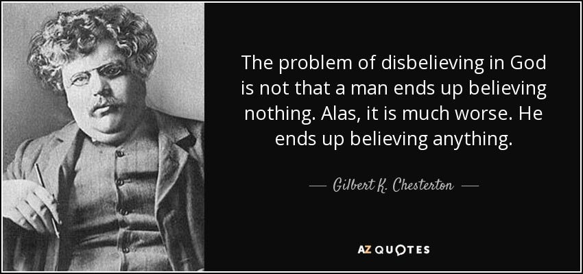 The problem of disbelieving in God is not that a man ends up believing nothing. Alas, it is much worse. He ends up believing anything. - Gilbert K. Chesterton