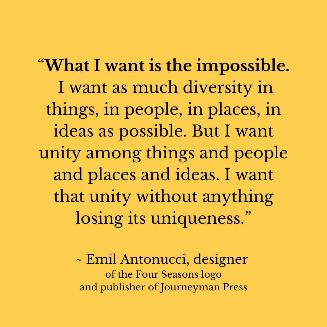 “What I want is the impossible. I want as much diversity in things, in people, in places, in ideas as possible. But I want unity among things and people and places and ideas. I want that unity without anything losing its uniqueness.”  ~ Emil Antonucci, designer  of the Four Seasons logo and publisher of Journeyman Press