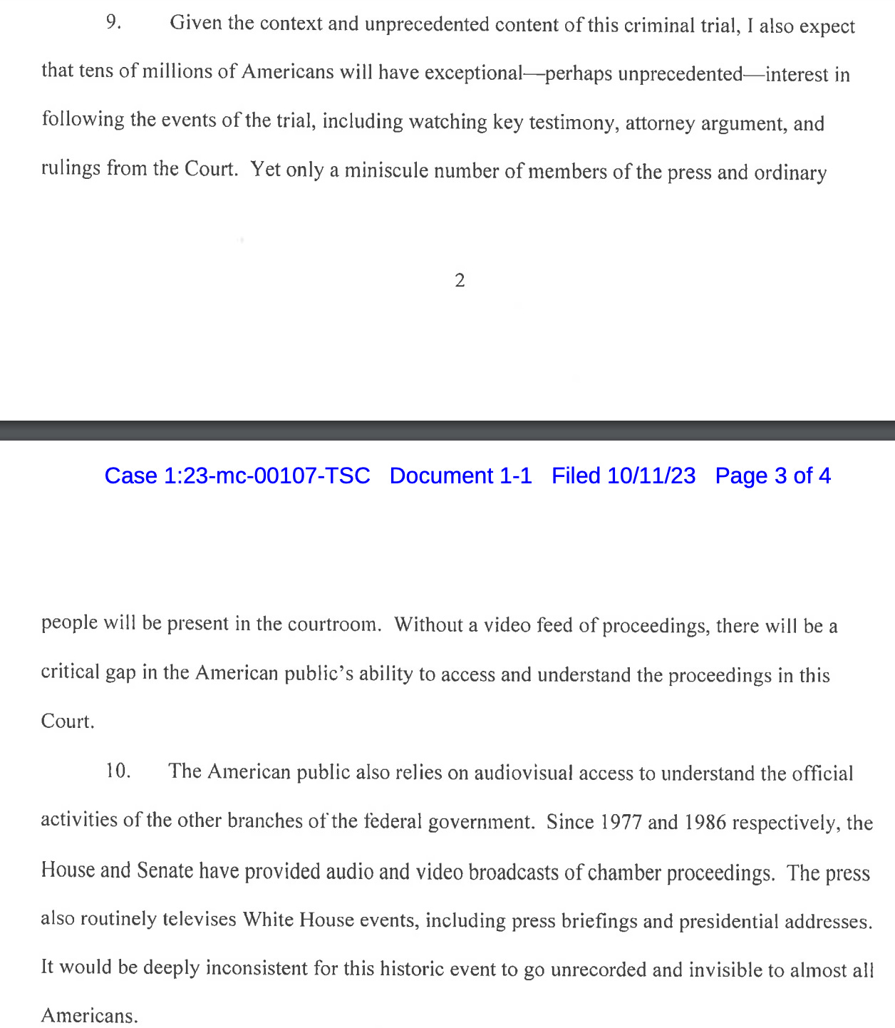 9. Given the context and unprecedented content of this criminal trial, I also expect that tens of millions of Americans will have exceptional perhaps unprecedented interest in following the events of the trial, including watching key testimony, attorney argument, and rulings from the Court. Yet only a miniscule number of members of the press and ordinary people will be present in the courtroom. Without a video feed of proceedings, there will be a critical gap in the American public's ability to access and understand the proceedings in this Court.   10. The American public also relies on audiovisual access to understand the official activities of the other branches of the federal government. Since 1977 and 1986 respectively, the House and Senate have provided audio and video broadcasts of chamber proceedings. The press also routinely televises White House events, including press briefings and presidential addresses. It would be deeply inconsistent for this historic event to go unrecorded and invisible to almost all Americans.