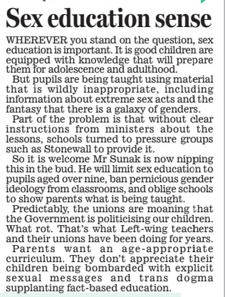 Rishi: I’ll put an end to ‘contested’ gender teaching in schools Daily Mail16 May 2024By Jason Groves Political Editor SCHOOLS are to be banned from teaching that gender is a ‘spectrum’, amid fears it is encouraging children to question their sexuality.  Rishi Sunak will today publish tough new guidance that will limit lessons on sex education to the over- nines and ban the teaching of ‘highly contested’ gender ideology at all.  The new guidance will ban schools from teaching that there is a ‘ spectrum’ of genders. It warns explicitly that the practice could be fuelling the rise in the number of children questioning their sexuality, often with potentially devas  ‘Devastating consequences’  tating consequences. It states that material suggesting someone’s gender is ‘determined by their interests or clothing choices’ should never be used as it ‘risks leading pupils who do not comply with sex stereotypes to question their gender when they might not have done so otherwise’.  The guidance is likely to mean teachers can no longer use contentious material such as the cartoon ‘Barbie to GI Joe’ diagram which asks youngsters: ‘Where on the spectrum might your gender identity be?’  Schools will be instructed to make clear that children cannot legally reassign their gender until the age of 18.  It states: ‘This means that a child’s sex will always be the same as their biological sex and, at school, boys cannot legally be classified as girls, or vice versa.’  For the first time, teenage children will also be taught about modern phenomena, such as pornographic deepfakes, stalking and the danger presented by misogynistic online influencers. It will also extend to other areas of life, with older children warned about the potential dangers of things like problem gambling, vaping and knife crime.  Youngsters will be warned to moderate their use of mobile phones in the evenings and not to have their phones in their bedrooms.  The move follows warnings from Tory MPs, campaigners and parents that some schools were using inappropriate material to teach sex education to young children, including claims that there are up to 72 genders.  Mr Sunak today says he is determined to stamp out ‘ unacceptable’ classroom practices – and says parents must always have the right to see everything their children are taught in such a sensitive area.  The new guidance triggered a backlash from the teaching unions. But campaigners welcomed the move. Jason Elsom, of campaign group Parentkind, said research had revealed ‘ very serious concerns’ among parents about the way in which sex education is taught.  He added: ‘When schools fail to be transparent with parents, it’s natural to wonder what they’re hiding.’  Tory MP Nick Fletcher said: ‘It’s been a long campaign but it looks like we have won. We must keep our children safe at school.’  WHEREVER you stand on the question, sex education is important. it is good children are equipped with knowledge that will prepare them for adolescence and adulthood.  But pupils are being taught using material that is wildly inappropriate, including information about extreme sex acts and the fantasy that there is a galaxy of genders.  Part of the problem is that without clear instructions from ministers about the lessons, schools turned to pressure groups such as Stonewall to provide it.  So it is welcome Mr Sunak is now nipping this in the bud. he will limit sex education to pupils aged over nine, ban pernicious gender ideology from classrooms, and oblige schools to show parents what is being taught.  Predictably, the unions are moaning that the Government is politicising our children. What rot. that’s what Left-wing teachers and their unions have been doing for years.  Parents want an age- appropriate curriculum. they don’t appreciate their children being bombarded with explicit sexual messages and trans dogma supplanting fact-based education.  Article Name:Rishi: I’ll put an end to ‘contested’ gender teaching in schools Publication:Daily Mail Author:By Jason Groves Political Editor Start Page:16 End Page:16