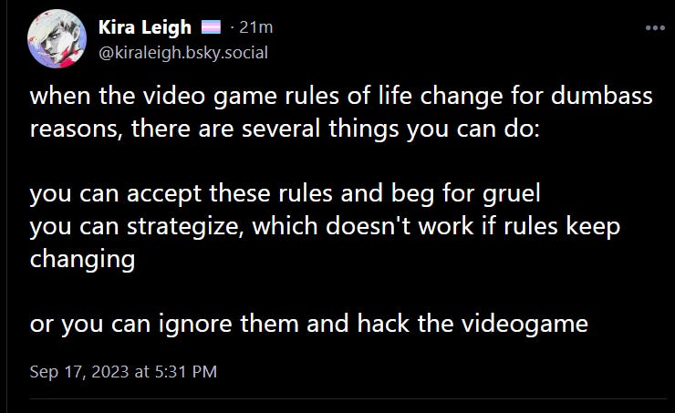 Post from Kira Leigh on Bluesky: when the video game rules of life change for dumbass reasons, there are several things you can do:  you can accept these rules and beg for gruel you can strategize, which doesn't work if rules keep changing  or you can ignore them and hack the videogame