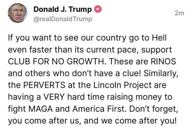 May be an image of 1 person and text that says 'Donald J. Trump @realDonaldTrump 2m If you want to see our country go to Hell even faster than its current pace, support CLUB FOR NO GROWTH. These are RINOS and others who don't have a clue! Similarly, the PERVERTS at the Lincoln Project are having a VERY hard time raising money to fight MAGA and America First. Don't forget, you come after us, and we come after you!'