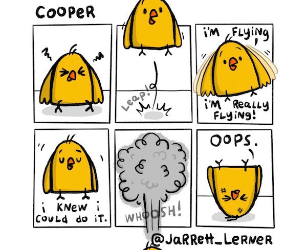A yellow chick (Cooper) hatches squints its eyes then jumps up high. LEAP! Cooper flaps his wings and cheers, “I’m flying! I’m flying!” He stops moving his wings. “I knew I could do it.” WHOOSH! Cooper quickly falls to the ground and lands on his head. “Oops.”