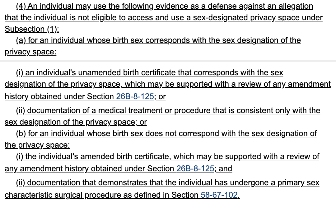  (4) An individual may use the following evidence as a defense against an allegation 365     that the individual is not eligible to access and use a sex-designated privacy space under 366     Subsection (1): 367          (a) for an individual whose birth sex corresponds with the sex designation of the 368     privacy space: 369          (i) an individual's unamended birth certificate that corresponds with the sex 370     designation of the privacy space, which may be supported with a review of any amendment 371     history obtained under Section 26B-8-125; or 372          (ii) documentation of a medical treatment or procedure that is consistent only with the 373     sex designation of the privacy space; or 374          (b) for an individual whose birth sex does not correspond with the sex designation of 375     the privacy space: 376          (i) the individual's amended birth certificate, which may be supported with a review of 377     any amendment history obtained under Section 26B-8-125; and 378          (ii) documentation that demonstrates that the individual has undergone a primary sex 379     characteristic surgical procedure as defined in Section 58-67-102.