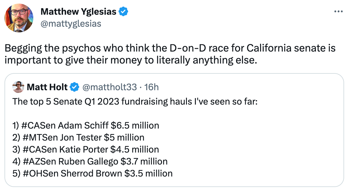  Matthew Yglesias @mattyglesias Begging the psychos who think the D-on-D race for California senate is important to give their money to literally anything else. Quote Tweet Matt Holt @mattholt33 · 16h The top 5 Senate Q1 2023 fundraising hauls I've seen so far:     1) #CASen Adam Schiff $6.5 million   2) #MTSen Jon Tester $5 million   3) #CASen Katie Porter $4.5 million  4) #AZSen Ruben Gallego $3.7 million   5) #OHSen Sherrod Brown $3.5 million